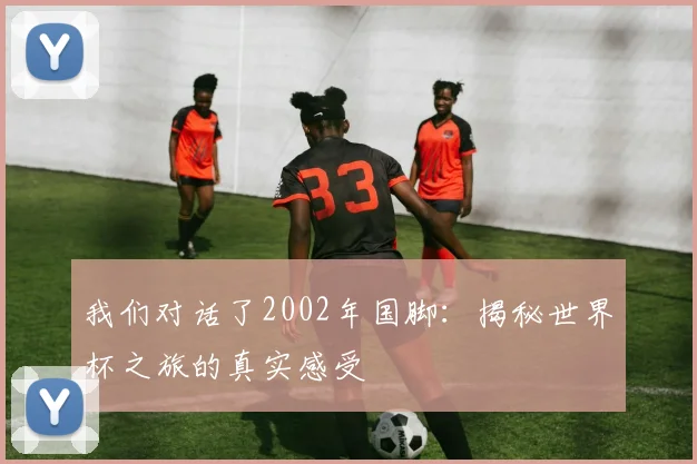 我们对话了2002年国脚：揭秘世界杯之旅的真实感受