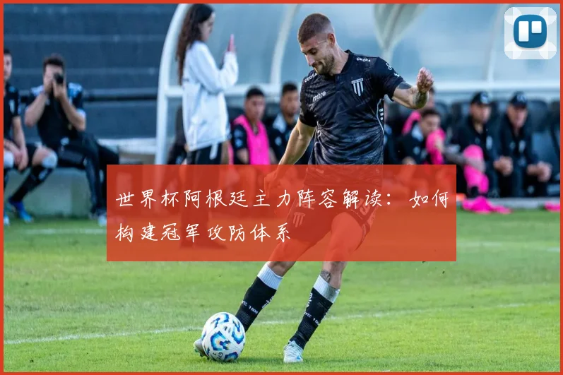 世界杯阿根廷主力阵容解读：如何构建冠军攻防体系
