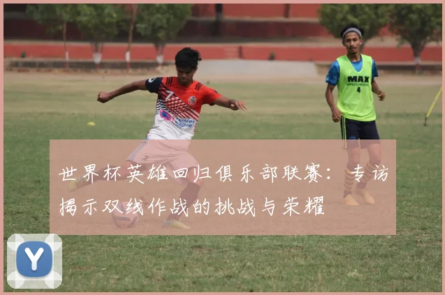世界杯英雄回归俱乐部联赛：专访揭示双线作战的挑战与荣耀
