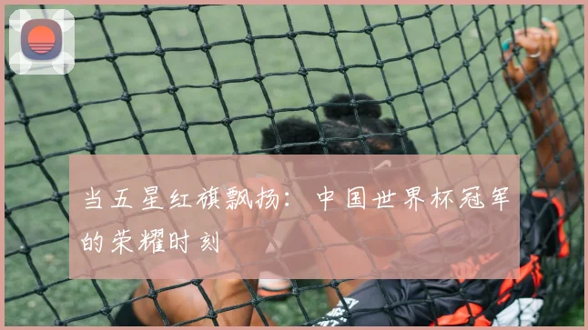 当五星红旗飘扬:中国世界杯冠军的荣耀时刻