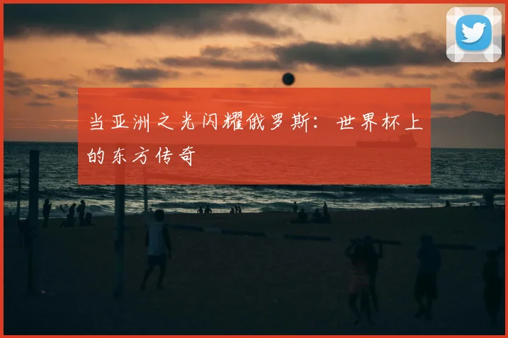 当亚洲之光闪耀俄罗斯:世界杯上的东方传奇