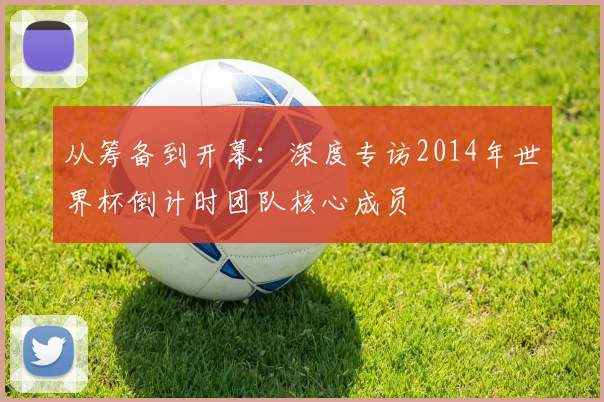 从筹备到开幕:深度专访2014年世界杯倒计时团队核心成员