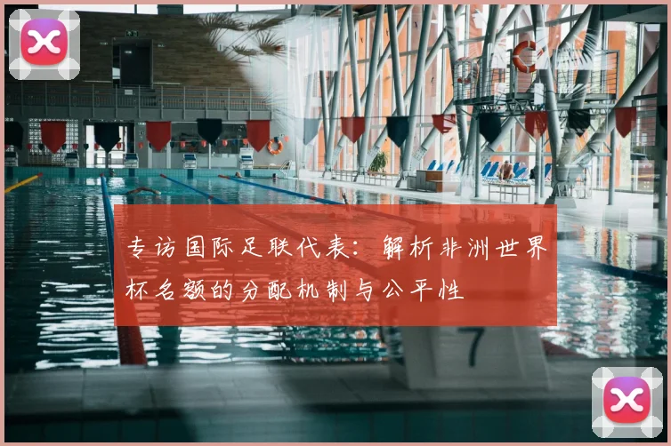 专访国际足联代表：解析非洲世界杯名额的分配机制与公平性
