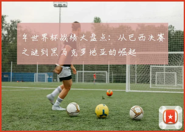年世界杯战绩大盘点：从巴西决赛之谜到黑马克罗地亚的崛起