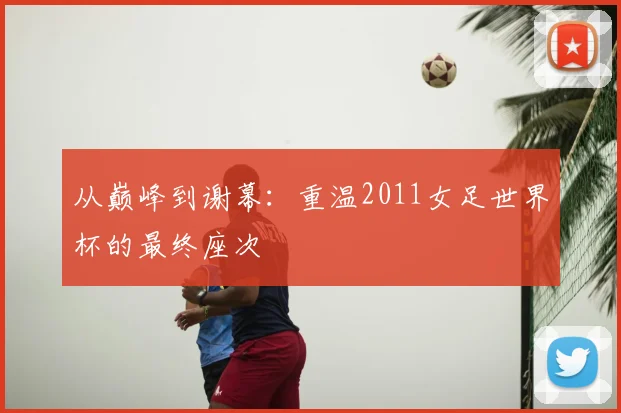 从巅峰到谢幕：重温2011女足世界杯的最终座次