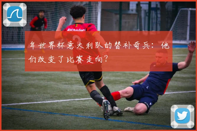 年世界杯意大利队的替补奇兵：他们改变了比赛走向？