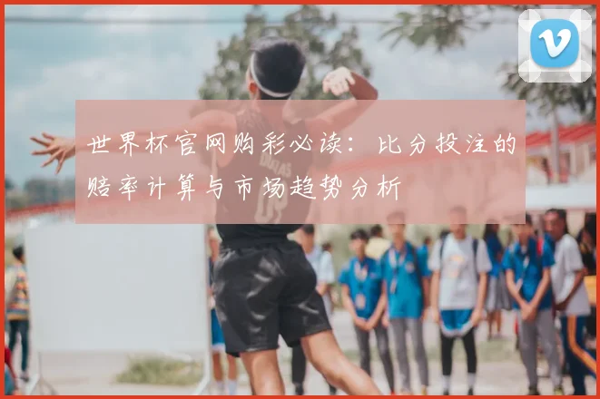 世界杯官网购彩必读：比分投注的赔率计算与市场趋势分析
