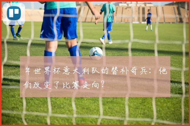 年世界杯意大利队的替补奇兵：他们改变了比赛走向？