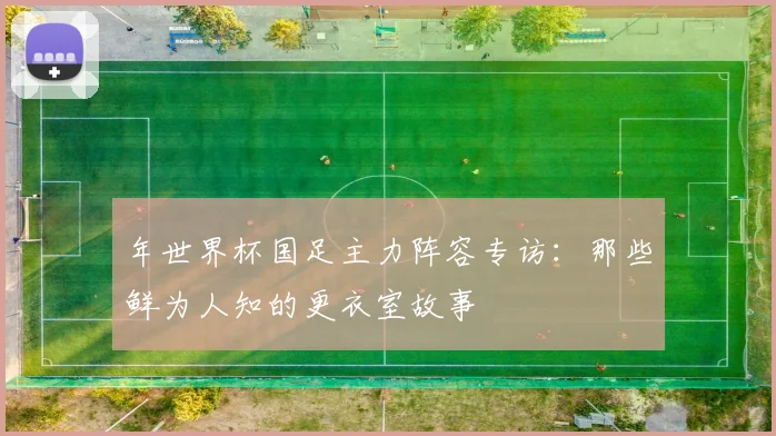 年世界杯国足主力阵容专访:那些鲜为人知的更衣室故事