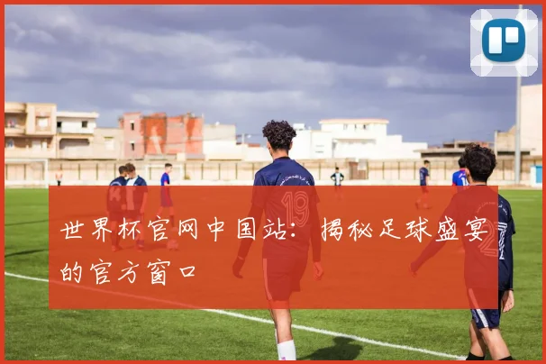 世界杯官网中国站：揭秘足球盛宴的官方窗口
