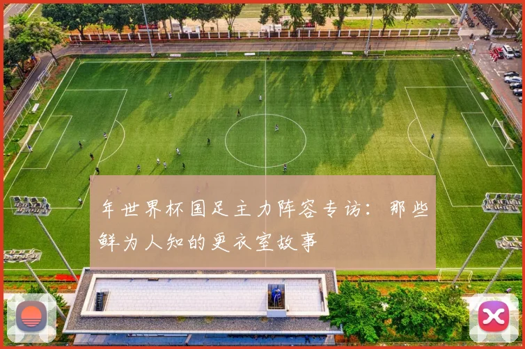 年世界杯国足主力阵容专访:那些鲜为人知的更衣室故事